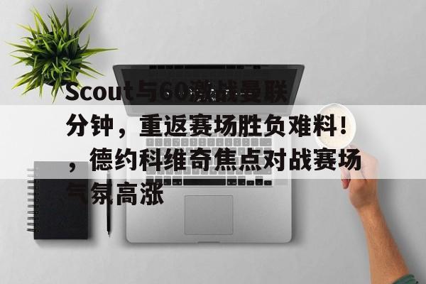  Scout与60激战曼联分钟，重返赛场胜负难料！，德约科维奇焦点对战赛场气氛高涨-爱游戏全站