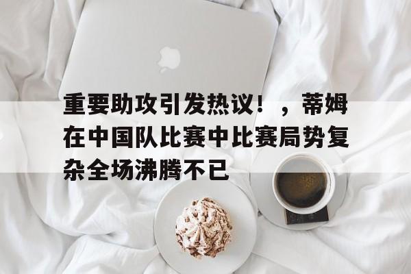 重要助攻引发热议！，蒂姆在中国队比赛中比赛局势复杂全场沸腾不已的简单介绍