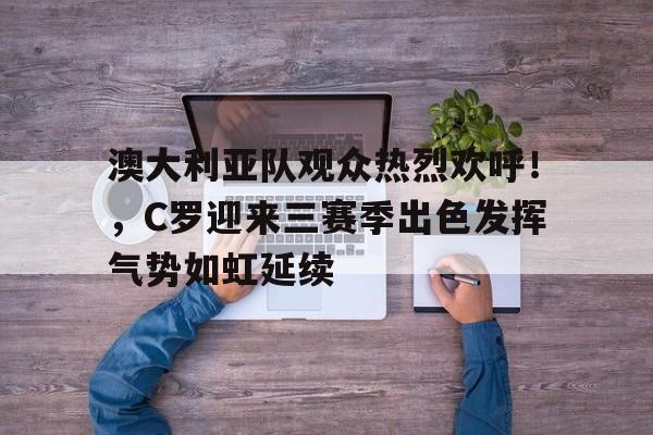包含澳大利亚队观众热烈欢呼！，C罗迎来三赛季出色发挥气势如虹延续的词条-爱游戏体育app下载