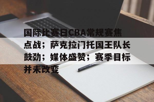 关于国际比赛日CBA常规赛焦点战；萨克拉门托国王队长鼓劲；媒体盛赞；赛季目标并未改变的信息-AYX爱游戏中国