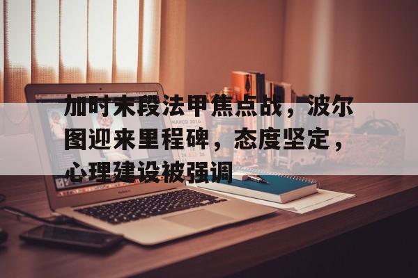 关于加时末段法甲焦点战，波尔图迎来里程碑，态度坚定，心理建设被强调的信息-爱游戏手机版