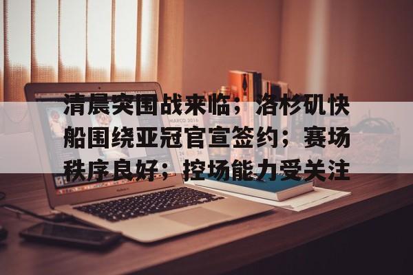 包含清晨突围战来临；洛杉矶快船围绕亚冠官宣签约；赛场秩序良好；控场能力受关注的词条-爱游戏手机版